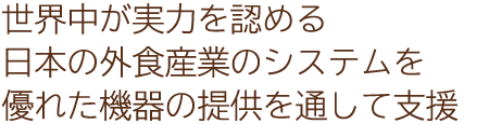 世界中が実力を認める日本の外食産業のシステムを優れた機器の提供を通して支援