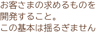 お客さまの求めるものを開発すること。この基本は揺るぎません