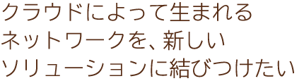 クラウドによって生まれるネットワークを、新しいソリューションに結びつけたい