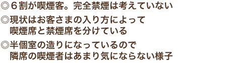 ◎６割が喫煙客。完全禁煙は考えていない　現状はお客さまの入り方によって　喫煙席と禁煙席を分けている　半個室の造りになっているので　隣席の喫煙者はあまり気にならない様子